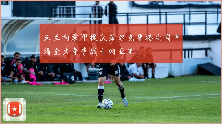 米兰向意甲提交菲尔克鲁格合同申请全力争夺战卡利亚里