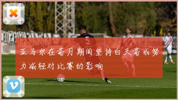 亚马尔在斋月期间坚持白天斋戒努力减轻对比赛的影响