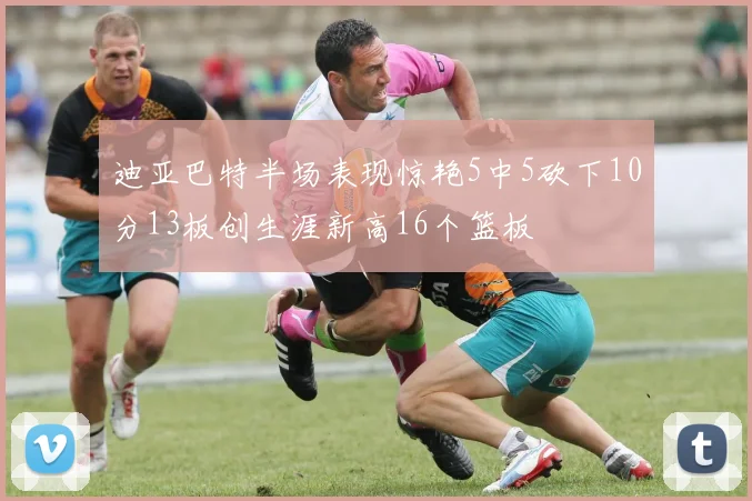 迪亚巴特半场表现惊艳5中5砍下10分13板创生涯新高16个篮板
