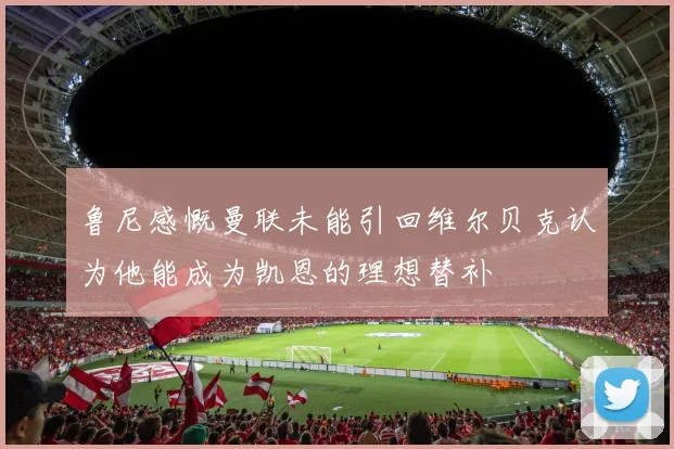 鲁尼感慨曼联未能引回维尔贝克认为他能成为凯恩的理想替补