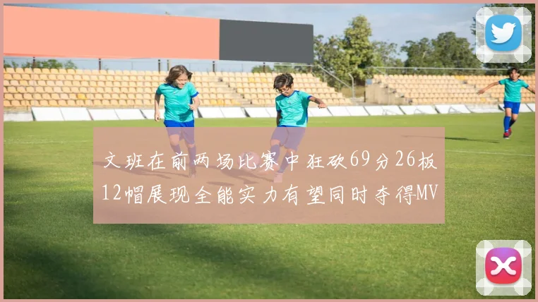 文班在前两场比赛中狂砍69分26板12帽展现全能实力有望同时夺得MVPDPOY和MIP