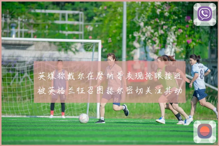 英媒称戴尔在摩纳哥表现抢眼接近被英格兰征召图赫尔密切关注其动态